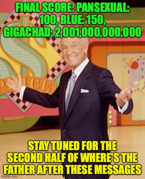 Game show  | FINAL SCORE: PANSEXUAL: 100, BLUE: 150, GIGACHAD: 2,001,000,000,000; STAY TUNED FOR THE SECOND HALF OF WHERE'S THE FATHER AFTER THESE MESSAGES | image tagged in game show | made w/ Imgflip meme maker