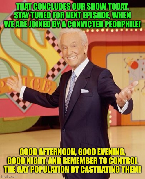 Game show  | THAT CONCLUDES OUR SHOW TODAY. STAY TUNED FOR NEXT EPISODE, WHEN WE ARE JOINED BY A CONVICTED PEDOPHILE! GOOD AFTERNOON, GOOD EVENING, GOOD NIGHT, AND REMEMBER TO CONTROL THE GAY POPULATION BY CASTRATING THEM! | image tagged in game show | made w/ Imgflip meme maker