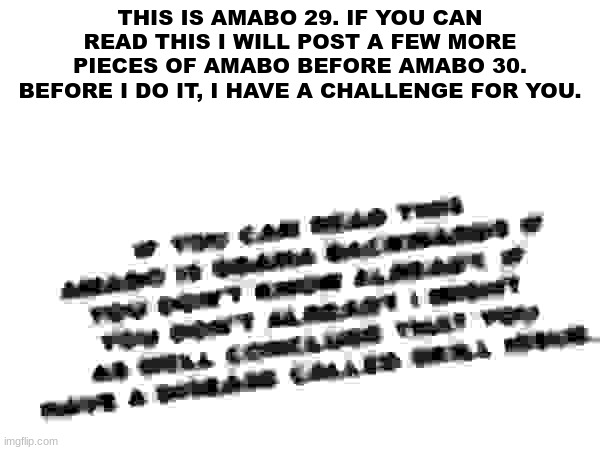 THIS IS AMABO 29. IF YOU CAN READ THIS I WILL POST A FEW MORE PIECES OF AMABO BEFORE AMABO 30. BEFORE I DO IT, I HAVE A CHALLENGE FOR YOU. | made w/ Imgflip meme maker