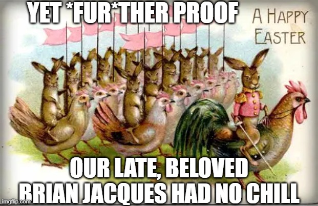 When you combine The Long Patrol, Tolkien's Riders of Rohan, & my cousin's Chickens. Rider's of Roosters. The Long Poultry. | YET *FUR*THER PROOF; OUR LATE, BELOVED BRIAN JACQUES HAD NO CHILL | image tagged in redwall,long patrol,furry,lord of the rings,chickens,easter | made w/ Imgflip meme maker