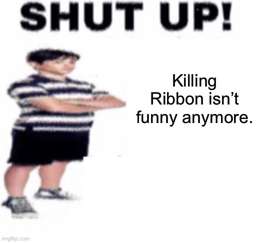 shut up | Killing Ribbon isn’t funny anymore. | image tagged in shut up | made w/ Imgflip meme maker