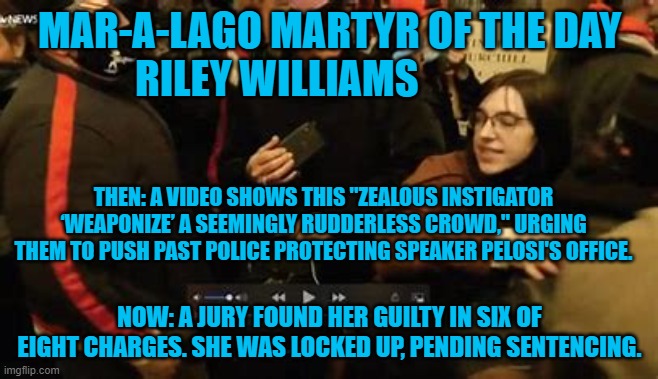 Said the Judge to the US Marshall. "Lock Her Up!" | MAR-A-LAGO MARTYR OF THE DAY
RILEY WILLIAMS; THEN: A VIDEO SHOWS THIS "ZEALOUS INSTIGATOR ‘WEAPONIZE’ A SEEMINGLY RUDDERLESS CROWD," URGING THEM TO PUSH PAST POLICE PROTECTING SPEAKER PELOSI'S OFFICE. NOW: A JURY FOUND HER GUILTY IN SIX OF EIGHT CHARGES. SHE WAS LOCKED UP, PENDING SENTENCING. | image tagged in politics | made w/ Imgflip meme maker