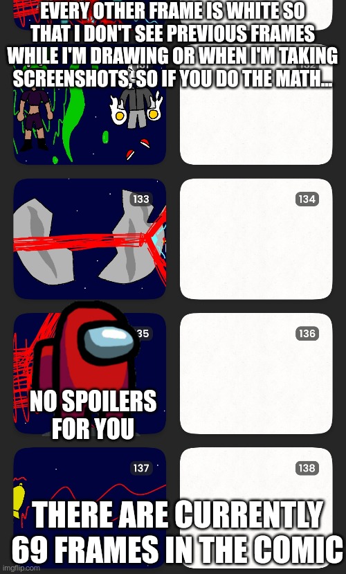 I noticed this while drawing, I tried my best to not show you 100% collector before the comic releases | EVERY OTHER FRAME IS WHITE SO THAT I DON'T SEE PREVIOUS FRAMES WHILE I'M DRAWING OR WHEN I'M TAKING SCREENSHOTS, SO IF YOU DO THE MATH... NO SPOILERS FOR YOU; THERE ARE CURRENTLY 69 FRAMES IN THE COMIC | made w/ Imgflip meme maker