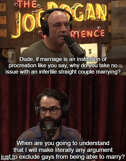 Matt Walsh is a pathetic little bigot | Dude, if marriage is an institution of procreation like you say, why do you take no issue with an infertile straight couple marrying? When are you going to understand that I will make literally any argument just to exclude gays from being able to marry? | image tagged in matt walsh,joe rogan,jre,gay marriage,lgbtq,conservative logic | made w/ Imgflip meme maker