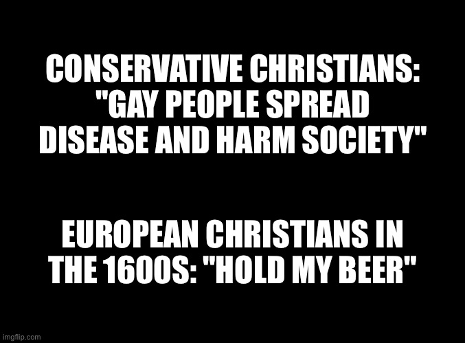 blank black | CONSERVATIVE CHRISTIANS: "GAY PEOPLE SPREAD DISEASE AND HARM SOCIETY"; EUROPEAN CHRISTIANS IN THE 1600S: "HOLD MY BEER" | image tagged in blank black | made w/ Imgflip meme maker