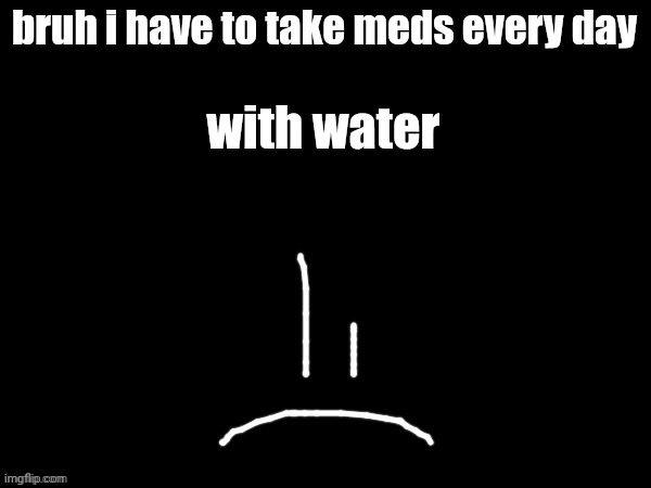 mareeep sad | bruh i have to take meds every day; with water | image tagged in mareeep sad | made w/ Imgflip meme maker