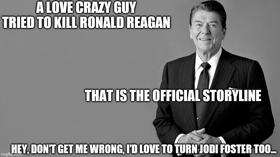 Ronald Reagan | A LOVE CRAZY GUY TRIED TO KILL RONALD REAGAN THAT IS THE OFFICIAL STORYLINE HEY, DON'T GET ME WRONG, I'D LOVE TO TURN JODI FOSTER TOO... | image tagged in ronald reagan | made w/ Imgflip meme maker
