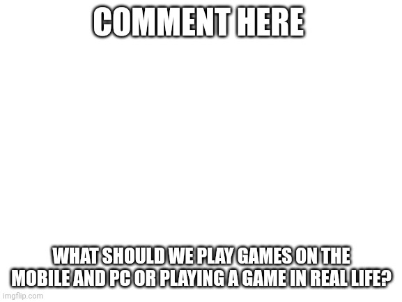 Commment what should we play | COMMENT HERE; WHAT SHOULD WE PLAY GAMES ON THE MOBILE AND PC OR PLAYING A GAME IN REAL LIFE? | image tagged in blank white template | made w/ Imgflip meme maker