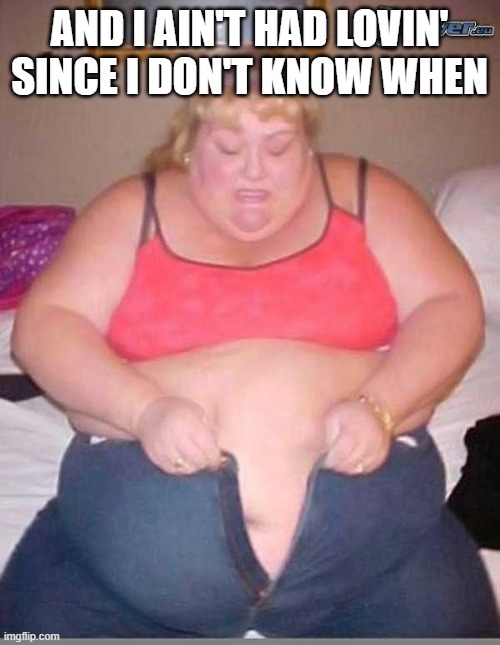 fat girl meme | AND I AIN'T HAD LOVIN' SINCE I DON'T KNOW WHEN | image tagged in fat girl meme | made w/ Imgflip meme maker
