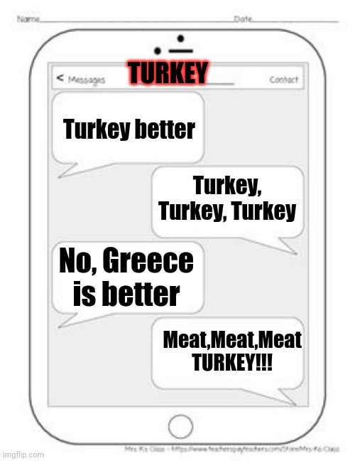 Turkey vs Greece in a nutshell | TURKEY; Turkey better; Turkey, Turkey, Turkey; No, Greece is better; Meat,Meat,Meat TURKEY!!! | image tagged in text messages,memes,in a nutshell,turkey,greece,political meme | made w/ Imgflip meme maker