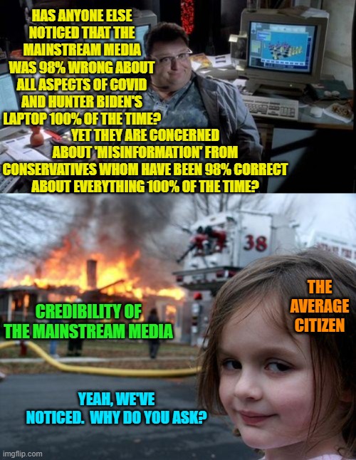 Not that it will make much difference, as apparently the average citizens ENJOYS being lied to. | HAS ANYONE ELSE NOTICED THAT THE MAINSTREAM MEDIA WAS 98% WRONG ABOUT ALL ASPECTS OF COVID AND HUNTER BIDEN'S LAPTOP 100% OF THE TIME? YET THEY ARE CONCERNED ABOUT 'MISINFORMATION' FROM CONSERVATIVES WHOM HAVE BEEN 98% CORRECT ABOUT EVERYTHING 100% OF THE TIME? THE AVERAGE CITIZEN; CREDIBILITY OF THE MAINSTREAM MEDIA; YEAH, WE'VE NOTICED.  WHY DO YOU ASK? | image tagged in jurassic park | made w/ Imgflip meme maker