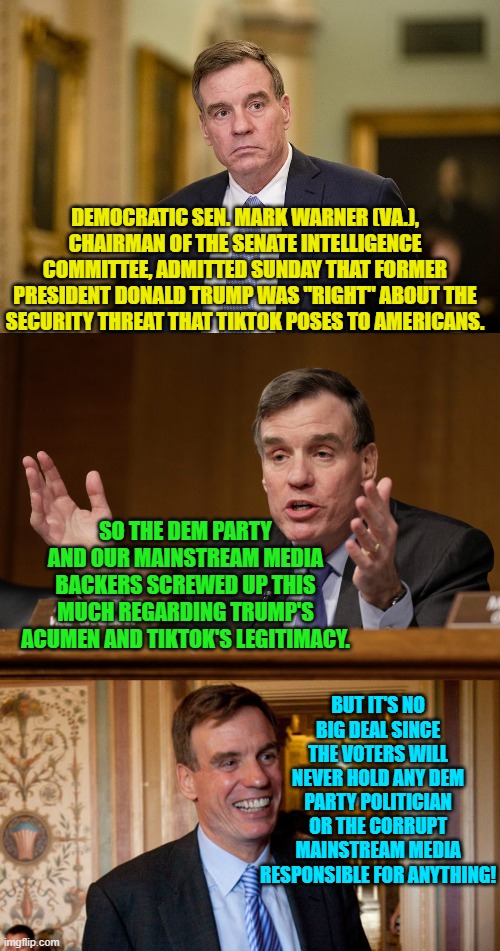 Sadly, the Senator is 100% . . . correct. | DEMOCRATIC SEN. MARK WARNER (VA.), CHAIRMAN OF THE SENATE INTELLIGENCE COMMITTEE, ADMITTED SUNDAY THAT FORMER PRESIDENT DONALD TRUMP WAS "RIGHT" ABOUT THE SECURITY THREAT THAT TIKTOK POSES TO AMERICANS. SO THE DEM PARTY AND OUR MAINSTREAM MEDIA BACKERS SCREWED UP THIS MUCH REGARDING TRUMP'S ACUMEN AND TIKTOK'S LEGITIMACY. BUT IT'S NO BIG DEAL SINCE THE VOTERS WILL NEVER HOLD ANY DEM PARTY POLITICIAN OR THE CORRUPT MAINSTREAM MEDIA RESPONSIBLE FOR ANYTHING! | image tagged in reality | made w/ Imgflip meme maker