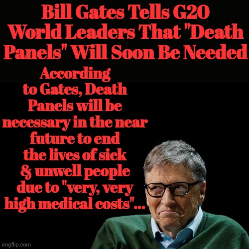 Bill Gates Tells G20 World Leaders That "Death Panels" Will Soon Be Needed |  Bill Gates Tells G20 World Leaders That "Death Panels" Will Soon Be Needed; According to Gates, Death Panels will be necessary in the near future to end the lives of sick & unwell people due to "very, very high medical costs"... | image tagged in bill gates,death,population,control | made w/ Imgflip meme maker