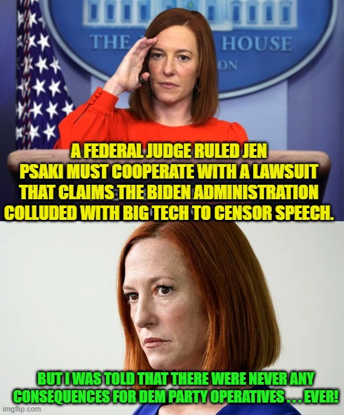 Never, EVER any consequences . . . well mostly; that is. | A FEDERAL JUDGE RULED JEN PSAKI MUST COOPERATE WITH A LAWSUIT THAT CLAIMS THE BIDEN ADMINISTRATION COLLUDED WITH BIG TECH TO CENSOR SPEECH. BUT I WAS TOLD THAT THERE WERE NEVER ANY CONSEQUENCES FOR DEM PARTY OPERATIVES . . . EVER! | image tagged in consequences | made w/ Imgflip meme maker