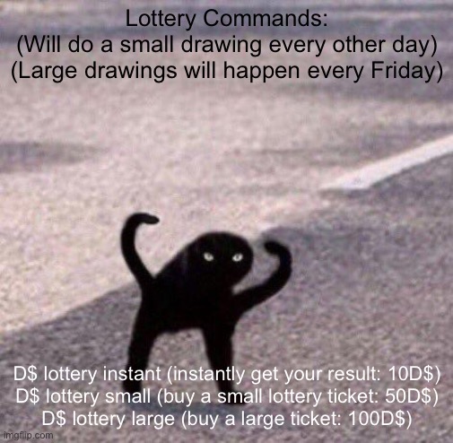 Lottery | Lottery Commands:
(Will do a small drawing every other day)
(Large drawings will happen every Friday); D$ lottery instant (instantly get your result: 10D$)

D$ lottery small (buy a small lottery ticket: 50D$)

D$ lottery large (buy a large ticket: 100D$) | image tagged in cursed cat temp | made w/ Imgflip meme maker