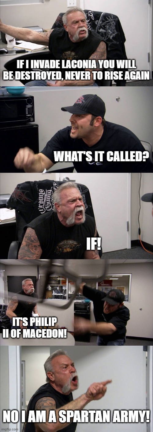 I'm a Spartan army, what are you doing? It's Philip II of Macedon | IF I INVADE LACONIA YOU WILL BE DESTROYED, NEVER TO RISE AGAIN; WHAT'S IT CALLED? IF! IT'S PHILIP II OF MACEDON! NO I AM A SPARTAN ARMY! | image tagged in memes,american chopper argument | made w/ Imgflip meme maker