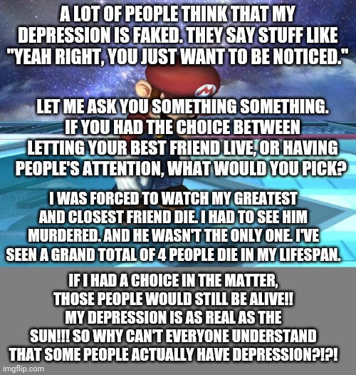 I HAVE DEPRESSION!! I HAVE PTSD!! I HAVE REAL PROBLEMS!!! SO WHY DO PEOPLE HAVE TO MAKE THEM OUT TO BE FAKE?! | A LOT OF PEOPLE THINK THAT MY DEPRESSION IS FAKED. THEY SAY STUFF LIKE "YEAH RIGHT, YOU JUST WANT TO BE NOTICED."; LET ME ASK YOU SOMETHING SOMETHING. IF YOU HAD THE CHOICE BETWEEN LETTING YOUR BEST FRIEND LIVE, OR HAVING PEOPLE'S ATTENTION, WHAT WOULD YOU PICK? I WAS FORCED TO WATCH MY GREATEST AND CLOSEST FRIEND DIE. I HAD TO SEE HIM MURDERED. AND HE WASN'T THE ONLY ONE. I'VE SEEN A GRAND TOTAL OF 4 PEOPLE DIE IN MY LIFESPAN. IF I HAD A CHOICE IN THE MATTER, THOSE PEOPLE WOULD STILL BE ALIVE!! MY DEPRESSION IS AS REAL AS THE SUN!!! SO WHY CAN'T EVERYONE UNDERSTAND THAT SOME PEOPLE ACTUALLY HAVE DEPRESSION?!?! | image tagged in depressed mario,blank grey | made w/ Imgflip meme maker