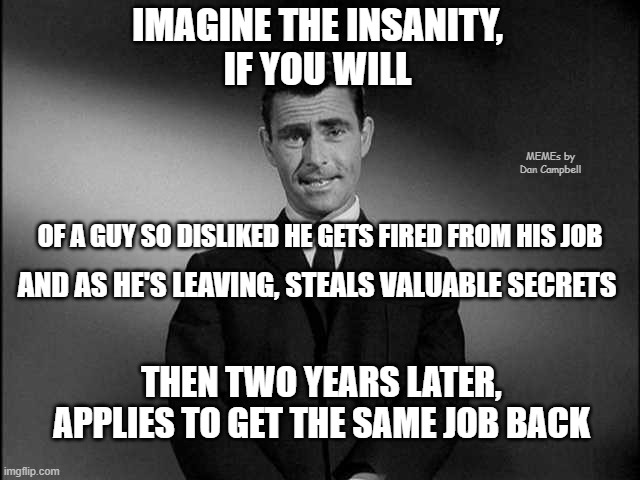 rod serling twilight zone | IMAGINE THE INSANITY,
IF YOU WILL; MEMEs by Dan Campbell; OF A GUY SO DISLIKED HE GETS FIRED FROM HIS JOB; AND AS HE'S LEAVING, STEALS VALUABLE SECRETS; THEN TWO YEARS LATER, APPLIES TO GET THE SAME JOB BACK | image tagged in rod serling twilight zone | made w/ Imgflip meme maker