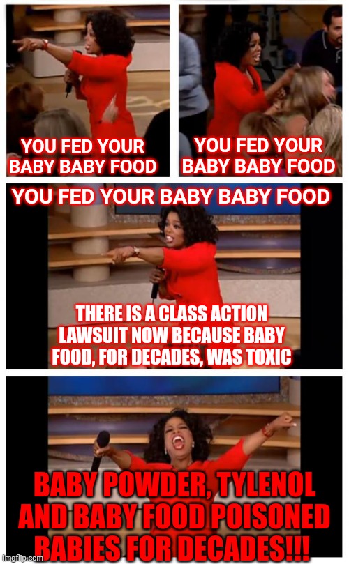 We Must Get Past Our Cognitive Dissonance.  People Getting Rich By Poisoning Babies Can NOT Go On | YOU FED YOUR BABY BABY FOOD; YOU FED YOUR BABY BABY FOOD; YOU FED YOUR BABY BABY FOOD; THERE IS A CLASS ACTION LAWSUIT NOW BECAUSE BABY FOOD, FOR DECADES, WAS TOXIC; BABY POWDER, TYLENOL AND BABY FOOD POISONED BABIES FOR DECADES!!! | image tagged in memes,oprah you get a car everybody gets a car,cognitive dissonance,unacceptable,intolerable,wait this is beyond illegal | made w/ Imgflip meme maker