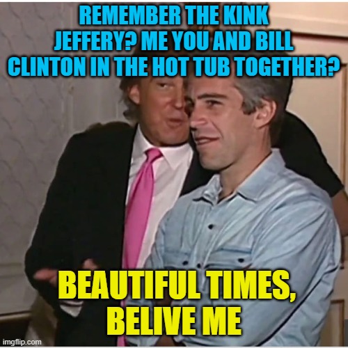 Trump Epstein | REMEMBER THE KINK JEFFERY? ME YOU AND BILL CLINTON IN THE HOT TUB TOGETHER? BEAUTIFUL TIMES,
BELIVE ME | image tagged in trump epstein | made w/ Imgflip meme maker