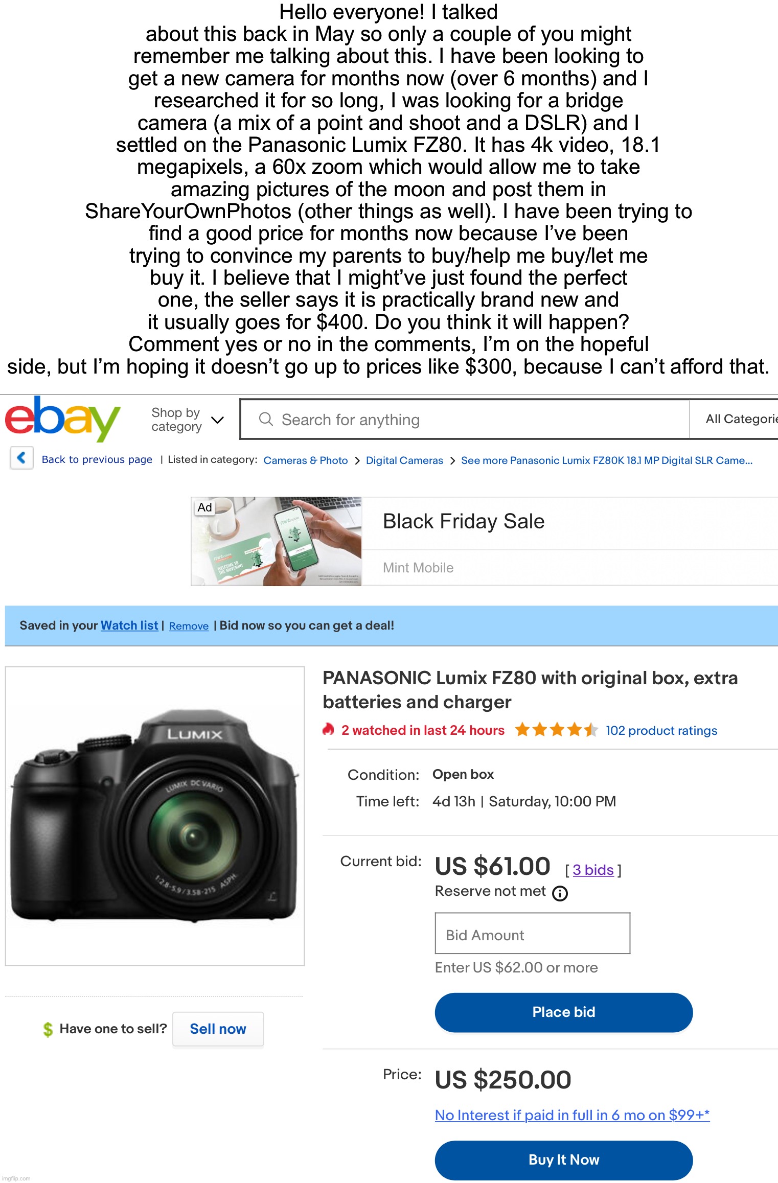 Sorry for the long message. This is my dream camera though! | Hello everyone! I talked about this back in May so only a couple of you might remember me talking about this. I have been looking to get a new camera for months now (over 6 months) and I researched it for so long, I was looking for a bridge camera (a mix of a point and shoot and a DSLR) and I settled on the Panasonic Lumix FZ80. It has 4k video, 18.1 megapixels, a 60x zoom which would allow me to take amazing pictures of the moon and post them in ShareYourOwnPhotos (other things as well). I have been trying to find a good price for months now because I’ve been trying to convince my parents to buy/help me buy/let me buy it. I believe that I might’ve just found the perfect one, the seller says it is practically brand new and it usually goes for $400. Do you think it will happen? Comment yes or no in the comments, I’m on the hopeful side, but I’m hoping it doesn’t go up to prices like $300, because I can’t afford that. | image tagged in camera,photography | made w/ Imgflip meme maker