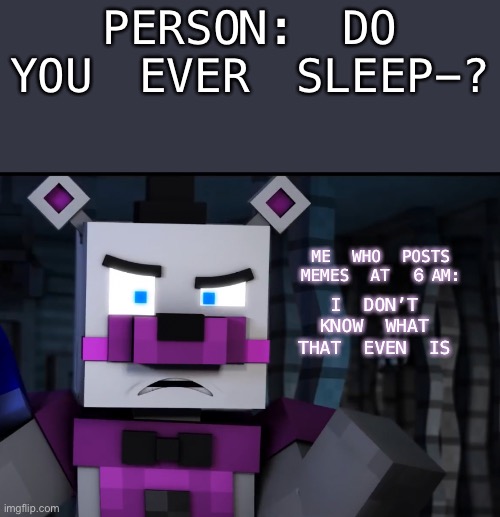 Do I even sleep…? I’m not sure it’s 6am and I’m still posting FNaF memes | PERSON: DO YOU EVER SLEEP-? ME WHO POSTS MEMES AT 6AM:; I DON’T KNOW WHAT THAT EVEN IS | image tagged in sleep,what,is,that | made w/ Imgflip meme maker