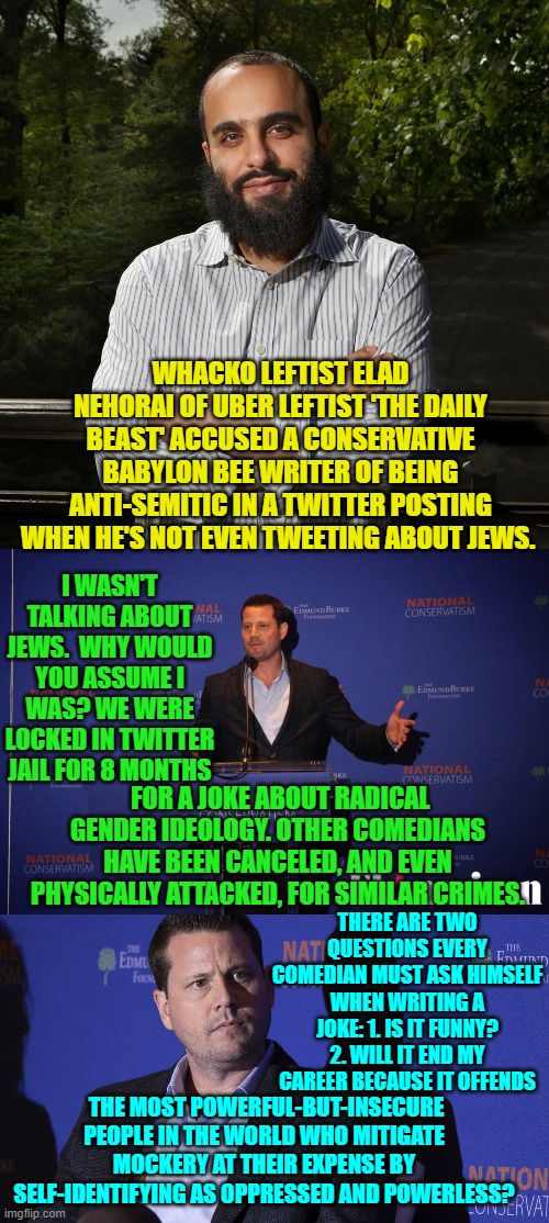 I apologize for this wall of text; but sometimes these leftists really just . . . piss . . me . . . off. | WHACKO LEFTIST ELAD NEHORAI OF UBER LEFTIST 'THE DAILY BEAST' ACCUSED A CONSERVATIVE BABYLON BEE WRITER OF BEING ANTI-SEMITIC IN A TWITTER POSTING WHEN HE'S NOT EVEN TWEETING ABOUT JEWS. I WASN'T TALKING ABOUT JEWS.  WHY WOULD YOU ASSUME I WAS? WE WERE LOCKED IN TWITTER JAIL FOR 8 MONTHS; FOR A JOKE ABOUT RADICAL GENDER IDEOLOGY. OTHER COMEDIANS HAVE BEEN CANCELED, AND EVEN PHYSICALLY ATTACKED, FOR SIMILAR CRIMES. THERE ARE TWO QUESTIONS EVERY COMEDIAN MUST ASK HIMSELF WHEN WRITING A JOKE: 1. IS IT FUNNY? 2. WILL IT END MY CAREER BECAUSE IT OFFENDS; THE MOST POWERFUL-BUT-INSECURE PEOPLE IN THE WORLD WHO MITIGATE MOCKERY AT THEIR EXPENSE BY SELF-IDENTIFYING AS OPPRESSED AND POWERLESS? | image tagged in truth | made w/ Imgflip meme maker