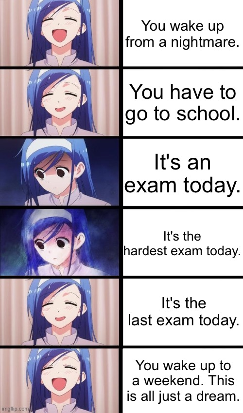 Yep.. this is all just a dream | You wake up from a nightmare. You have to go to school. It's an exam today. It's the hardest exam today. It's the last exam today. You wake up to a weekend. This is all just a dream. | image tagged in anime girl sad then happy,memes | made w/ Imgflip meme maker