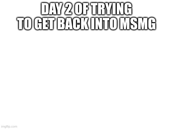 DAY 2 OF TRYING TO GET BACK INTO MSMG | made w/ Imgflip meme maker