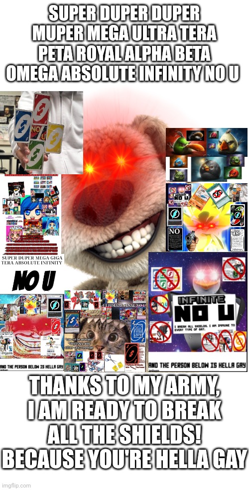 I updated my No U card to the maximum level. Soon I will update to 100% level | SUPER DUPER DUPER MUPER MEGA ULTRA TERA PETA ROYAL ALPHA BETA OMEGA ABSOLUTE INFINITY NO U; THANKS TO MY ARMY, I AM READY TO BREAK ALL THE SHIELDS! BECAUSE YOU'RE HELLA GAY | image tagged in memes,no u,uno reverse card,no u card,uno reverse,no u reversed card | made w/ Imgflip meme maker