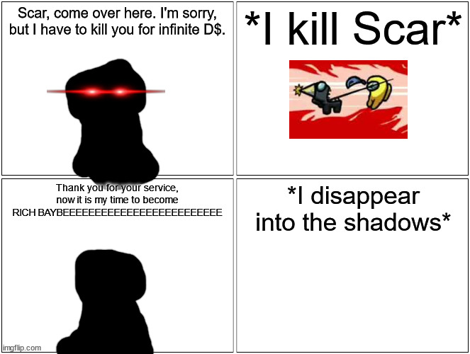 I have done my service, and killed a sitemod. | Scar, come over here. I'm sorry, but I have to kill you for infinite D$. *I kill Scar*; Thank you for your service, now it is my time to become RICH BAYBEEEEEEEEEEEEEEEEEEEEEEEEE; *I disappear into the shadows* | image tagged in memes,blank comic panel 2x2 | made w/ Imgflip meme maker