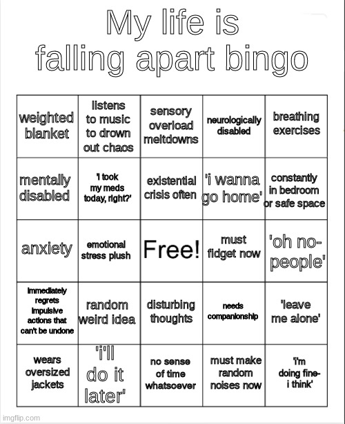 my life is falling apart | My life is falling apart bingo; sensory overload meltdowns; listens to music to drown out chaos; breathing exercises; weighted blanket; neurologically disabled; existential crisis often; mentally disabled; constantly in bedroom or safe space; 'i wanna go home'; 'i took my meds today, right?'; must fidget now; anxiety; 'oh no-
 people'; emotional stress plush; immediately regrets
impulsive actions that can't be undone; random weird idea; 'leave me alone'; needs companionship; disturbing thoughts; 'i'll do it later'; 'i'm doing fine- i think'; wears oversized jackets; no sense of time whatsoever; must make random noises now | image tagged in blank bingo | made w/ Imgflip meme maker