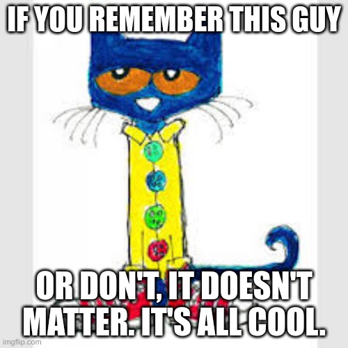 Pete the Cat was one of the coolest people of our generation. | IF YOU REMEMBER THIS GUY; OR DON'T, IT DOESN'T MATTER. IT'S ALL COOL. | image tagged in pete the cat,nostalgia,cool,cool cat,books | made w/ Imgflip meme maker