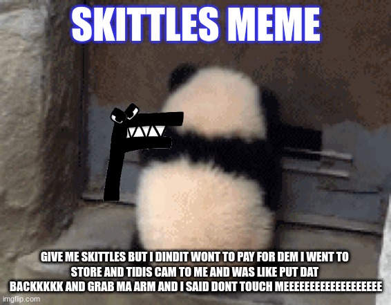 SKITTLES MEME; GIVE ME SKITTLES BUT I DINDIT WONT TO PAY FOR DEM I WENT TO 
STORE AND TIDIS CAM TO ME AND WAS LIKE PUT DAT  BACKKKKK AND GRAB MA ARM AND I SAID DONT TOUCH MEEEEEEEEEEEEEEEEEEE | image tagged in kung fu panda | made w/ Imgflip meme maker