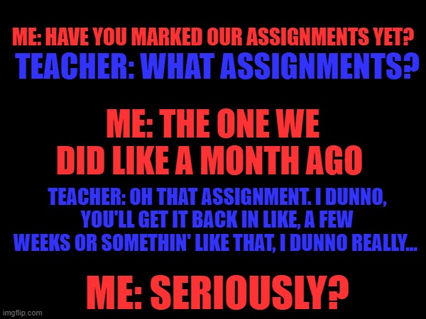 Teachers r dumb sometimes | ME: HAVE YOU MARKED OUR ASSIGNMENTS YET? TEACHER: WHAT ASSIGNMENTS? ME: THE ONE WE DID LIKE A MONTH AGO; TEACHER: OH THAT ASSIGNMENT. I DUNNO, YOU'LL GET IT BACK IN LIKE, A FEW WEEKS OR SOMETHIN' LIKE THAT, I DUNNO REALLY... ME: SERIOUSLY? | image tagged in blank white template | made w/ Imgflip meme maker