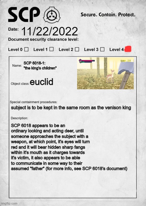 for context of this subject, please refer to SCP 6018's document, have fun!-dr bastarache | 11/22/2022; SCP 6018-1: "the king's children"; euclid; subject is to be kept in the same room as the venison king; SCP 6018 appears to be an ordinary looking and acting deer, until someone approaches the subject with a weapon, at which point, it's eyes will turn red and it will bear hidden sharp fangs within it's mouth as it charges towards it's victim, it also appears to be able to communicate in some way to their assumed "father" (for more info, see SCP 6018's document) | image tagged in scp document,scp,contain this asap,euclid class | made w/ Imgflip meme maker