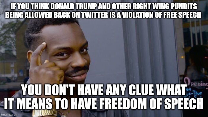 Free speech is paramount to a free society. Even hate speech is protected and should be. If you disagree, you don't have a clue. |  IF YOU THINK DONALD TRUMP AND OTHER RIGHT WING PUNDITS BEING ALLOWED BACK ON TWITTER IS A VIOLATION OF FREE SPEECH; YOU DON'T HAVE ANY CLUE WHAT IT MEANS TO HAVE FREEDOM OF SPEECH | image tagged in memes,roll safe think about it | made w/ Imgflip meme maker