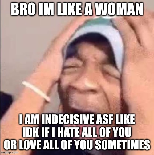 NOOOOOOOOOOOOOOOOOOOOOOOOOOOOOOOOOOOOOOOOOOOOOOOOOOOOOOOOOOOOOOO | BRO IM LIKE A WOMAN; I AM INDECISIVE ASF LIKE IDK IF I HATE ALL OF YOU OR LOVE ALL OF YOU SOMETIMES | image tagged in nooooooooooooooooooooooooooooooooooooooooooooooooooooooooooooooo | made w/ Imgflip meme maker