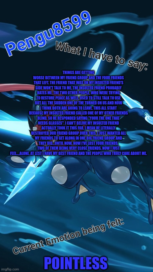 My insulted friend kept calling us the c word and when I finally said something back I was the bad guy... | THINGS ARE GETTING WORSE BETWEEN MY FRIEND GROUP AND THE FOUR FRIENDS THAT LEFT. THE FRIEND THAT WAS ON MY INSULTED FRIEND'S SIDE WON'T TALK TO ME. THE INSULTED FRIEND PROBABLY HATES ME. THE TWO OTHER PEOPLE, WHO WERE TRYING TO RESTORE PEACE AS WELL, USED TO STILL TALK TO USE BUT ALL THE SUDDEN ONE OF THE TURNED ON US AND NOW I THINK BOTH ARE GOING TO LEAVE. THIS ALL START BECAUSE MY INSULTED FRIEND CALLED ONE OF MY OTHER FRIENDS BLIND, SO HE RESPONDED SAYING "YOUR THE ONE THAT NEEDS GLASSES". I CAN'T BELIVE MY INSULTED FRIEND ACTUALLY TOOK IT THIS FAR. I MEAN HE LITERALLY DESTROYED OUR FRIEND GROUP OVER THIS. I JUST WANTED ALL MY FRIENDS TO GET ALONG IN ONE BIG FRIEND GROUP, AND THEY DID...UNTIL NOW. NOW I'VE LOST FOUR FRIENDS, TWO OF THEM BEING VERY CLOSE FRIENDS. NOW I JUST FEEL....ALONE. AT LEST I HAVE MY BEST FRIEND AND THE PEOPLE WHO TRULY CARE ABOUT ME. POINTLESS | made w/ Imgflip meme maker