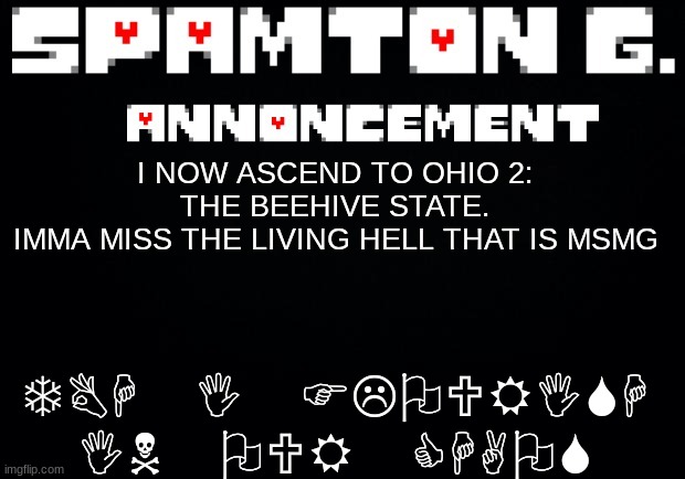 1 week away from yall :( | TBH I FLOURISH IN OUR CHAOS; I NOW ASCEND TO OHIO 2: THE BEEHIVE STATE.
IMMA MISS THE LIVING HELL THAT IS MSMG | image tagged in spamton announcement temp | made w/ Imgflip meme maker