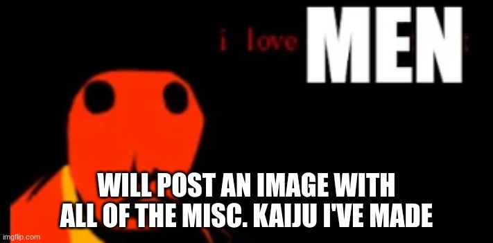 i love MEN | WILL POST AN IMAGE WITH ALL OF THE MISC. KAIJU I'VE MADE | image tagged in i love men | made w/ Imgflip meme maker
