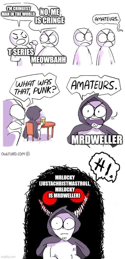 Meme #6 | I'M CRINGEST MAN IN THE WORLD; NO, ME IS CRINGE; T SERIES; MEOWBAHH; MRDWELLER; MRLUCKY (JUSTACHRISTMASTROLL, MRLUCKY IS MRDWELLER) | image tagged in amateurs 3 0 | made w/ Imgflip meme maker