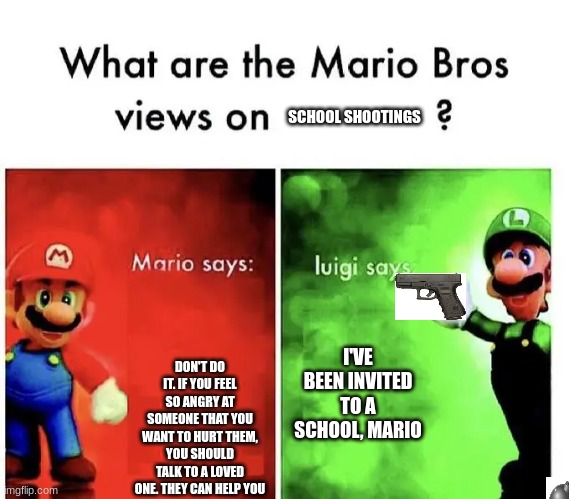 SCHOOL SHOOTINGS; DON'T DO IT. IF YOU FEEL SO ANGRY AT SOMEONE THAT YOU WANT TO HURT THEM, YOU SHOULD TALK TO A LOVED ONE. THEY CAN HELP YOU; I'VE BEEN INVITED TO A SCHOOL, MARIO | image tagged in mario says luigi says,school shooting,guns | made w/ Imgflip meme maker