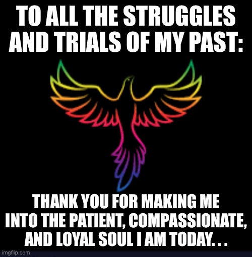Black background phoenix | TO ALL THE STRUGGLES AND TRIALS OF MY PAST:; THANK YOU FOR MAKING ME INTO THE PATIENT, COMPASSIONATE, AND LOYAL SOUL I AM TODAY. . . | image tagged in black background phoenix | made w/ Imgflip meme maker
