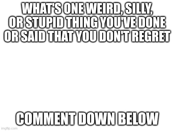 Really, tell me | WHAT'S ONE WEIRD, SILLY, OR STUPID THING YOU'VE DONE OR SAID THAT YOU DON'T REGRET; COMMENT DOWN BELOW | image tagged in blank white template | made w/ Imgflip meme maker