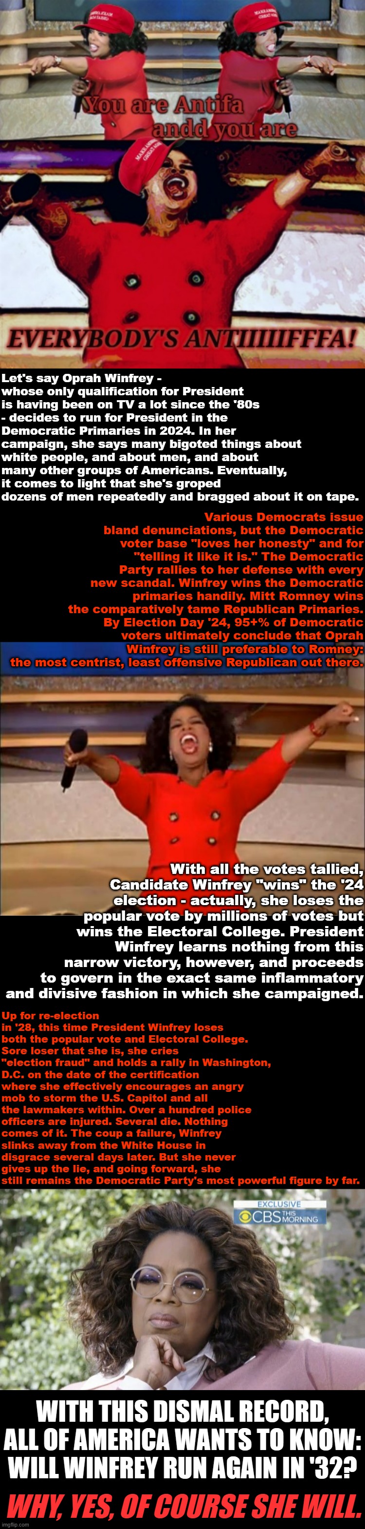 How Oprah Winfrey took over the Democratic Party: A political fantasia. | Let's say Oprah Winfrey - whose only qualification for President is having been on TV a lot since the '80s - decides to run for President in the Democratic Primaries in 2024. In her campaign, she says many bigoted things about white people, and about men, and about many other groups of Americans. Eventually, it comes to light that she's groped dozens of men repeatedly and bragged about it on tape. Various Democrats issue bland denunciations, but the Democratic voter base "loves her honesty" and for "telling it like it is." The Democratic Party rallies to her defense with every new scandal. Winfrey wins the Democratic primaries handily. Mitt Romney wins the comparatively tame Republican Primaries. By Election Day '24, 95+% of Democratic voters ultimately conclude that Oprah Winfrey is still preferable to Romney: the most centrist, least offensive Republican out there. With all the votes tallied, Candidate Winfrey "wins" the '24 election - actually, she loses the popular vote by millions of votes but wins the Electoral College. President Winfrey learns nothing from this narrow victory, however, and proceeds to govern in the exact same inflammatory and divisive fashion in which she campaigned. Up for re-election in '28, this time President Winfrey loses both the popular vote and Electoral College. Sore loser that she is, she cries "election fraud" and holds a rally in Washington, D.C. on the date of the certification where she effectively encourages an angry mob to storm the U.S. Capitol and all the lawmakers within. Over a hundred police officers are injured. Several die. Nothing comes of it. The coup a failure, Winfrey slinks away from the White House in disgrace several days later. But she never gives up the lie, and going forward, she still remains the Democratic Party's most powerful figure by far. WITH THIS DISMAL RECORD, ALL OF AMERICA WANTS TO KNOW: WILL WINFREY RUN AGAIN IN '32? WHY, YES, OF COURSE SHE WILL. | image tagged in maga oprah winfrey everybody's antifa,memes,oprah you get a,thinking oprah winfrey,republicans,trump is a moron | made w/ Imgflip meme maker