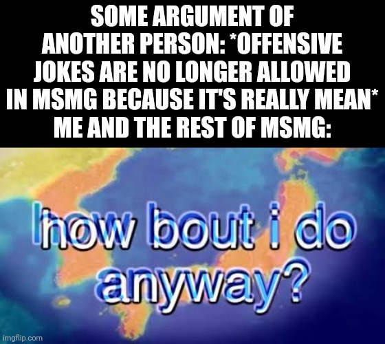 How bout i do anyway | SOME ARGUMENT OF ANOTHER PERSON: *OFFENSIVE JOKES ARE NO LONGER ALLOWED IN MSMG BECAUSE IT'S REALLY MEAN*
ME AND THE REST OF MSMG: | image tagged in how bout i do anyway | made w/ Imgflip meme maker