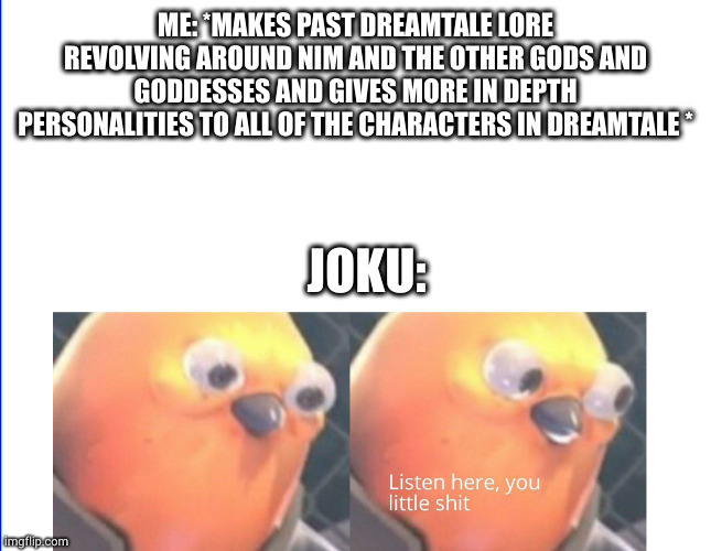 (jut to lighten up from my recent post) I rewrote dreamtale to what most fanon creators can enjoy than a gay stereotype child | ME: *MAKES PAST DREAMTALE LORE REVOLVING AROUND NIM AND THE OTHER GODS AND GODDESSES AND GIVES MORE IN DEPTH PERSONALITIES TO ALL OF THE CHARACTERS IN DREAMTALE *; JOKU: | image tagged in listen here you little shit | made w/ Imgflip meme maker