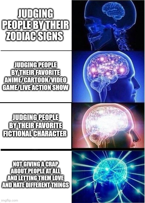 Expanding Brain Meme | JUDGING PEOPLE BY THEIR ZODIAC SIGNS; JUDGING PEOPLE BY THEIR FAVORITE ANIME/CARTOON/VIDEO GAME/LIVE ACTION SHOW; JUDGING PEOPLE BY THEIR FAVORITE FICTIONAL CHARACTER; NOT GIVING A CRAP ABOUT PEOPLE AT ALL AND LETTING THEM LOVE AND HATE DIFFERENT THINGS | image tagged in memes,expanding brain | made w/ Imgflip meme maker