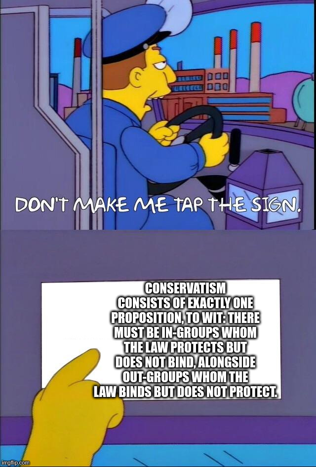 Don't make me tap the sign | CONSERVATISM CONSISTS OF EXACTLY ONE PROPOSITION, TO WIT: THERE MUST BE IN-GROUPS WHOM THE LAW PROTECTS BUT DOES NOT BIND, ALONGSIDE OUT-GROUPS WHOM THE LAW BINDS BUT DOES NOT PROTECT. | image tagged in don't make me tap the sign | made w/ Imgflip meme maker